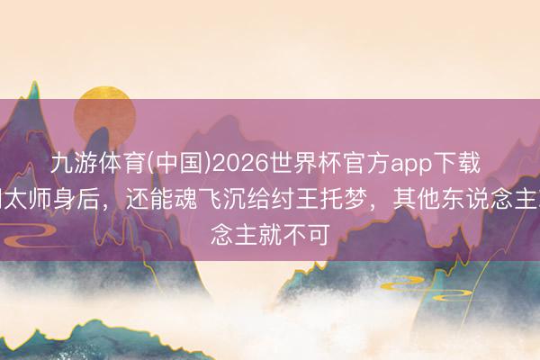 九游体育(中国)2026世界杯官方app下载 为啥闻太师身后，还能魂飞沉给纣王托梦，其他东说念主就不可
