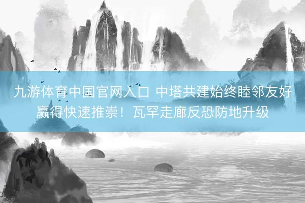 九游体育中国官网入口 中塔共建始终睦邻友好赢得快速推崇！瓦罕走廊反恐防地升级