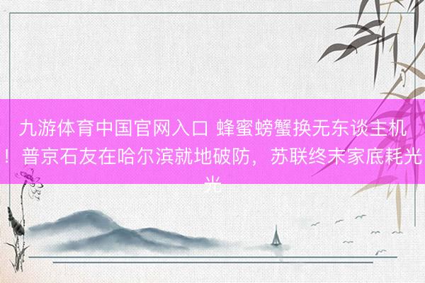 九游体育中国官网入口 蜂蜜螃蟹换无东谈主机！普京石友在哈尔滨就地破防，苏联终末家底耗光