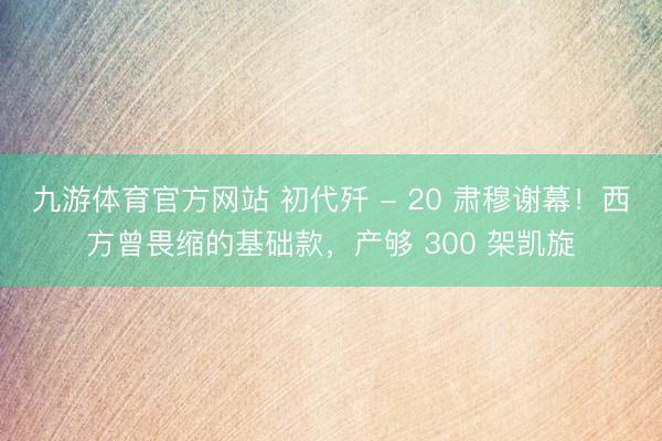 九游体育官方网站 初代歼 - 20 肃穆谢幕!西方曾畏缩的基础款,产够 300 架凯旋
