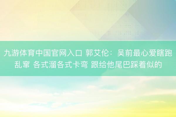 九游体育中国官网入口 郭艾伦：吴前最心爱瞎跑乱窜 各式溜各式卡弯 跟给他尾巴踩着似的