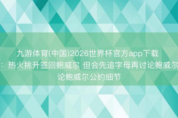 九游体育(中国)2026世界杯官方app下载 好意思记:热火挑升签回鲍威尔 但会先追字母再讨论鲍威尔公约细节