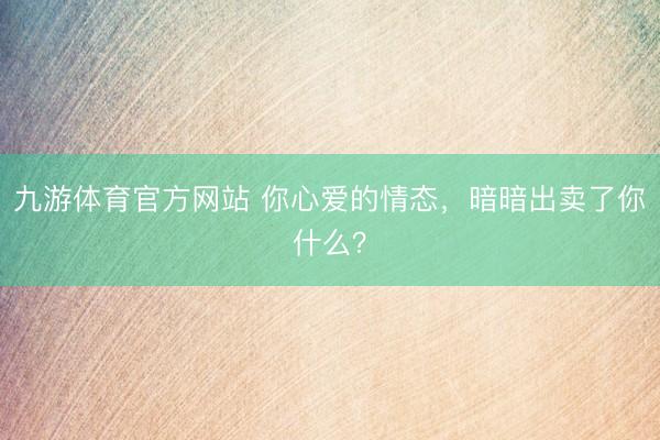 九游体育官方网站 你心爱的情态，暗暗出卖了你什么？