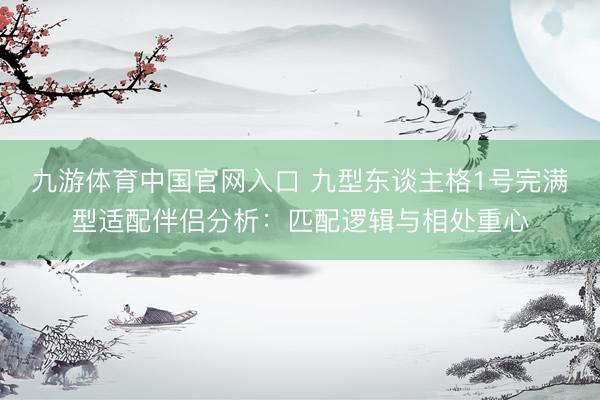 九游体育中国官网入口 九型东谈主格1号完满型适配伴侣分析:匹配逻辑与相处重心