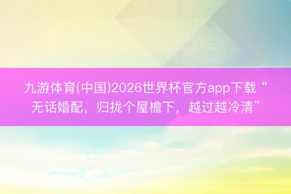 九游体育(中国)2026世界杯官方app下载 “无话婚配，归拢个屋檐下，越过越冷清”