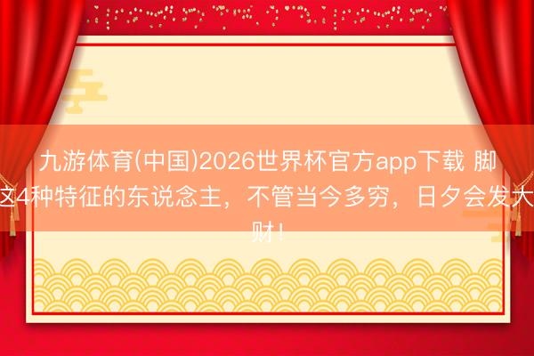 九游体育(中国)2026世界杯官方app下载 脚有这4种特征的东说念主，不管当今多穷，日夕会发大财！
