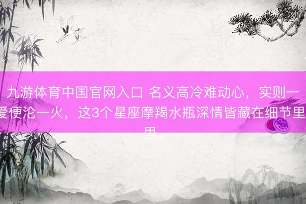 九游体育中国官网入口 名义高冷难动心，实则一爱便沦一火，这3个星座摩羯水瓶深情皆藏在细节里。