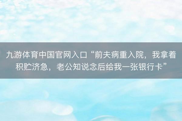 九游体育中国官网入口 “前夫病重入院，我拿着积贮济急，老公知说念后给我一张银行卡”