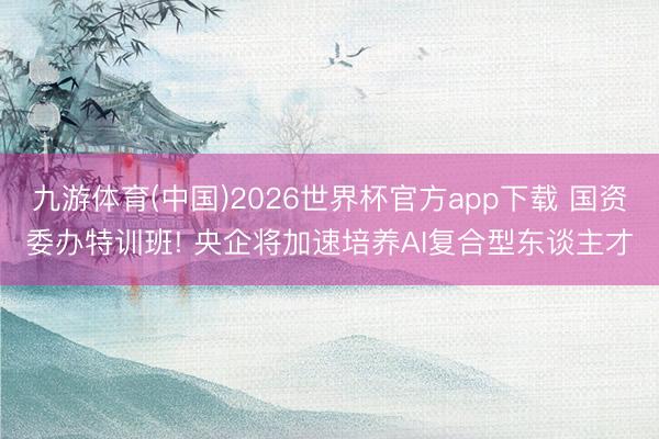 九游体育(中国)2026世界杯官方app下载 国资委办特训班! 央企将加速培养AI复合型东谈主才