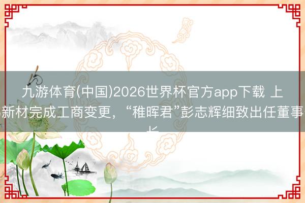 九游体育(中国)2026世界杯官方app下载 上纬新材完成工商变更，“稚晖君”彭志辉细致出任董事长