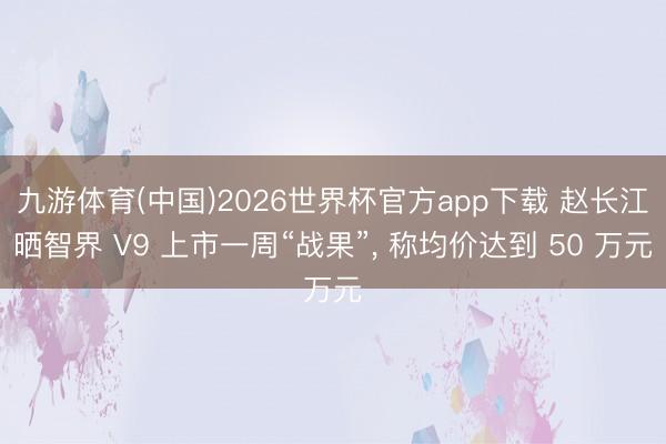 九游体育(中国)2026世界杯官方app下载 赵长江晒智界 V9 上市一周“战果”， 称均价达到 50 万元