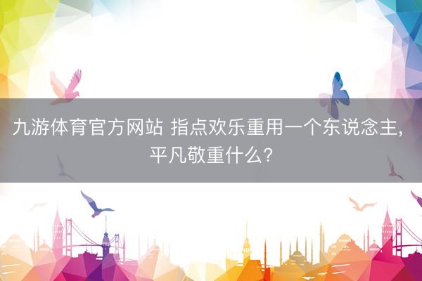 九游体育官方网站 指点欢乐重用一个东说念主, 平凡敬重什么?
