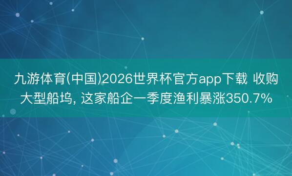 九游体育(中国)2026世界杯官方app下载 收购大型船坞， 这家船企一季度渔利暴涨350.7%