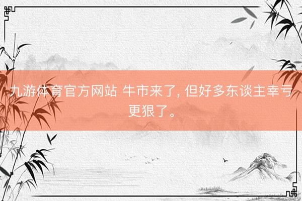 九游体育官方网站 牛市来了， 但好多东谈主幸亏更狠了。
