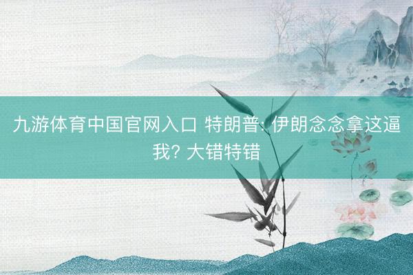 九游体育中国官网入口 特朗普: 伊朗念念拿这逼我? 大错特错