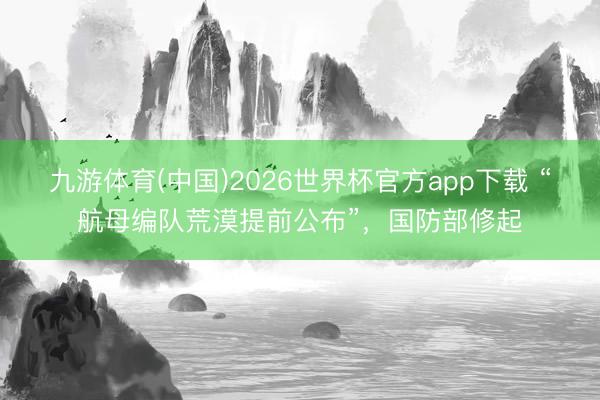 九游体育(中国)2026世界杯官方app下载 “航母编队荒漠提前公布”，国防部修起