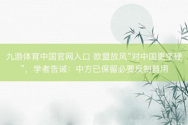 九游体育中国官网入口 欧盟放风“对中国更坚硬”，学者告诫：中方已保留必要反制器用