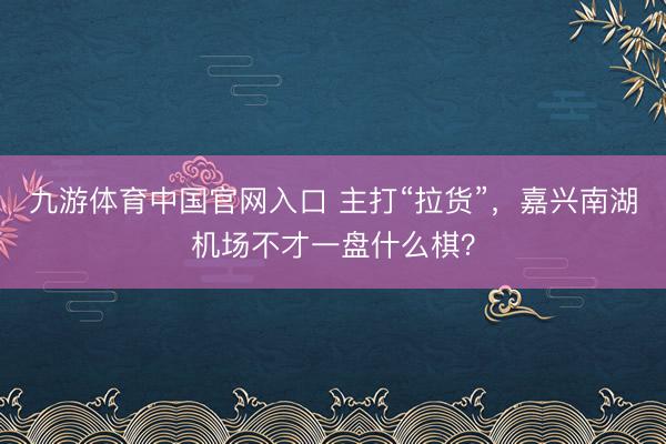 九游体育中国官网入口 主打“拉货”，嘉兴南湖机场不才一盘什么棋？
