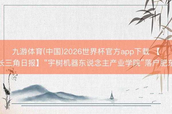 九游体育(中国)2026世界杯官方app下载 【长三角日报】“宇树机器东说念主产业学院”落户肥东