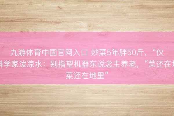 九游体育中国官网入口 炒菜5年胖50斤,“伙夫”科学家泼凉水:别指望机器东说念主养老,“菜还在地里”