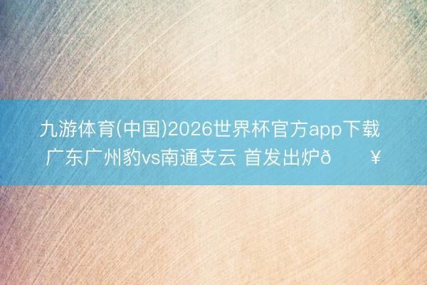 九游体育(中国)2026世界杯官方app下载 广东广州豹vs南通支云 首发出炉🔥