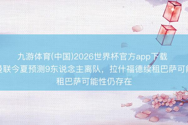 九游体育(中国)2026世界杯官方app下载 泰晤士：曼联今夏预测9东说念主离队，拉什福德续租巴萨可能性仍存在