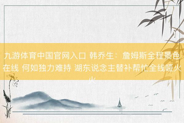 九游体育中国官网入口 韩乔生：詹姆斯全程景色在线 何如独力难持 湖东说念主替补帮忙全线哑火