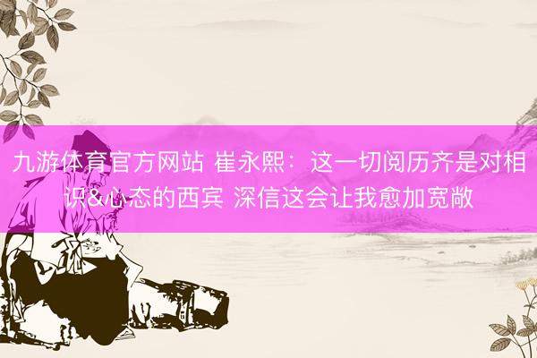 九游体育官方网站 崔永熙：这一切阅历齐是对相识&心态的西宾 深信这会让我愈加宽敞