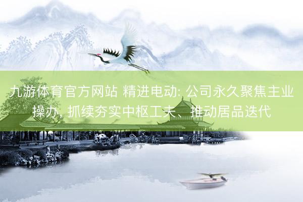 九游体育官方网站 精进电动: 公司永久聚焦主业操办， 抓续夯实中枢工夫、推动居品迭代
