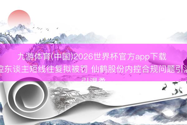 九游体育(中国)2026世界杯官方app下载 实控东谈主短线往复拟被罚 仙鹤股份内控合规问题引温柔