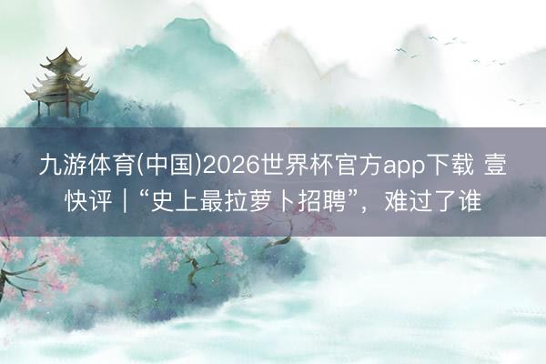 九游体育(中国)2026世界杯官方app下载 壹快评｜“史上最拉萝卜招聘”，难过了谁