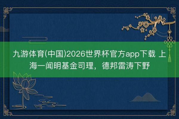 九游体育(中国)2026世界杯官方app下载 上海一闻明基金司理，德邦雷涛下野