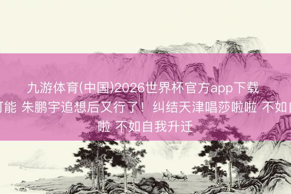 九游体育(中国)2026世界杯官方app下载 有莫得可能 朱鹏宇追想后又行了！纠结天津唱莎啦啦 不如自我升迁