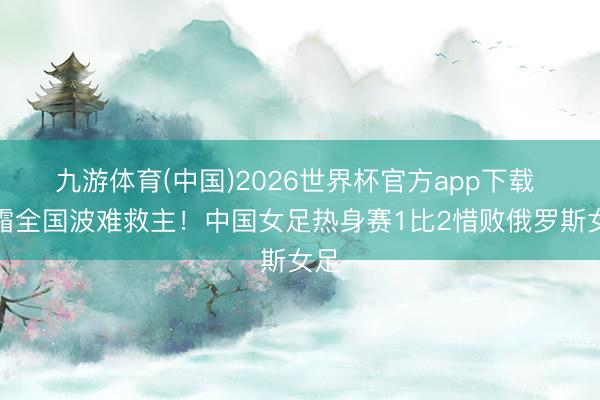 九游体育(中国)2026世界杯官方app下载 王霜全国波难救主!中国女足热身赛1比2惜败俄罗斯女足