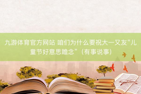 九游体育官方网站 咱们为什么要祝大一又友“儿童节好意思瞻念”(有事说事)