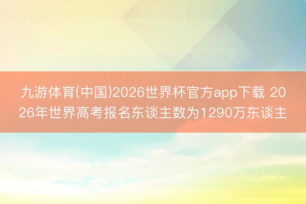 九游体育(中国)2026世界杯官方app下载 2026年世界高考报名东谈主数为1290万东谈主