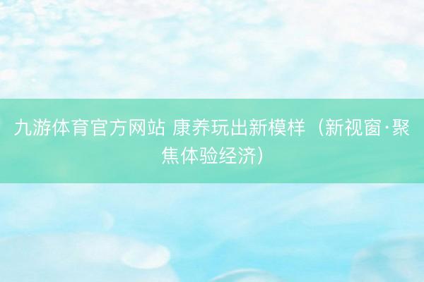 九游体育官方网站 康养玩出新模样（新视窗·聚焦体验经济）