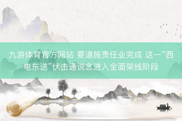 九游体育官方网站 要道施责任业完成 这一“西电东送”伏击通说念进入全面架线阶段