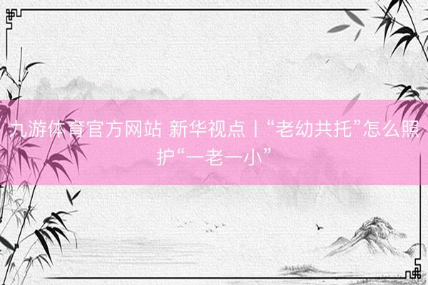 九游体育官方网站 新华视点丨“老幼共托”怎么照护“一老一小”