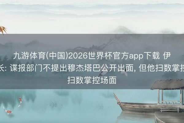 九游体育(中国)2026世界杯官方app下载 伊朗外长: 谍报部门不提出穆杰塔巴公开出面, 但他扫数掌控场面