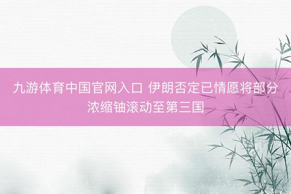 九游体育中国官网入口 伊朗否定已情愿将部分浓缩铀滚动至第三国