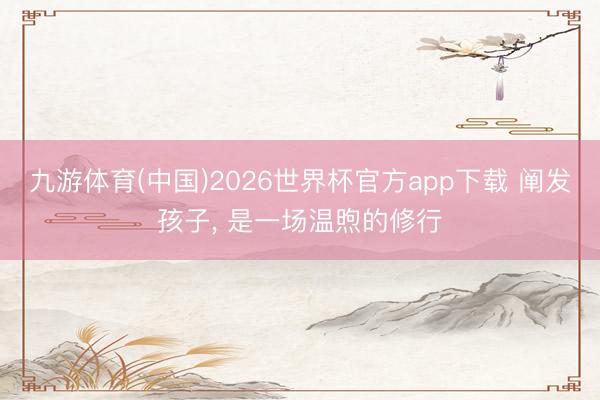 九游体育(中国)2026世界杯官方app下载 阐发孩子， 是一场温煦的修行