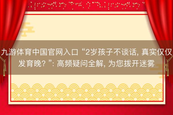 九游体育中国官网入口 “2岁孩子不谈话， 真实仅仅发育晚? ”: 高频疑问全解， 为您拨开迷雾