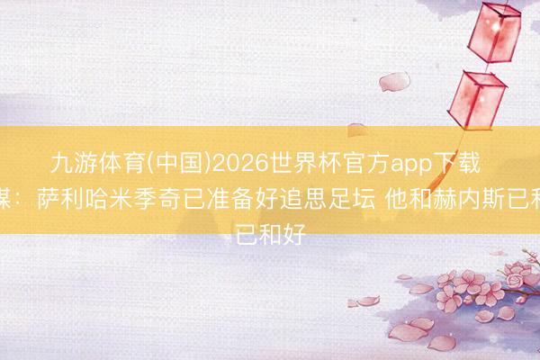 九游体育(中国)2026世界杯官方app下载 德媒：萨利哈米季奇已准备好追思足坛 他和赫内斯已和好