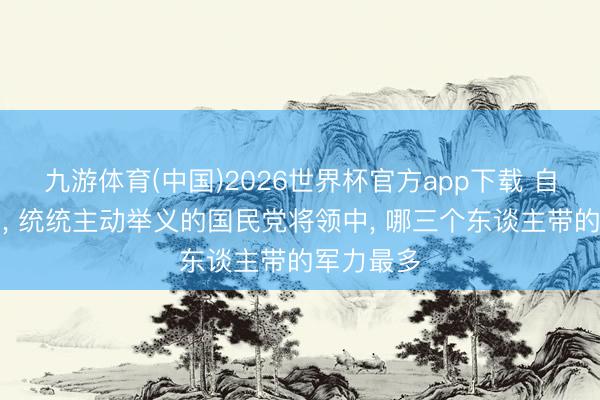 九游体育(中国)2026世界杯官方app下载 自若干戈中， 统统主动举义的国民党将领中， 哪三个东谈主带的军力最多