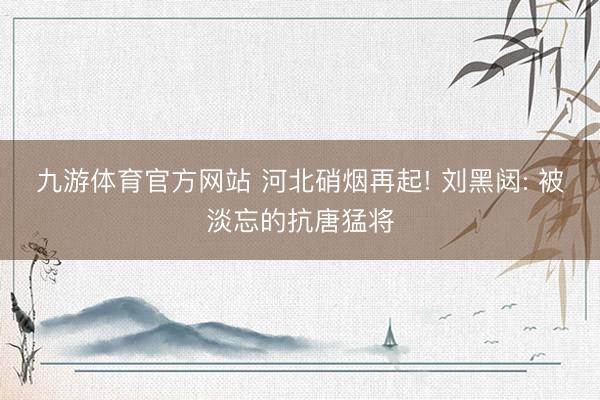 九游体育官方网站 河北硝烟再起! 刘黑闼: 被淡忘的抗唐猛将