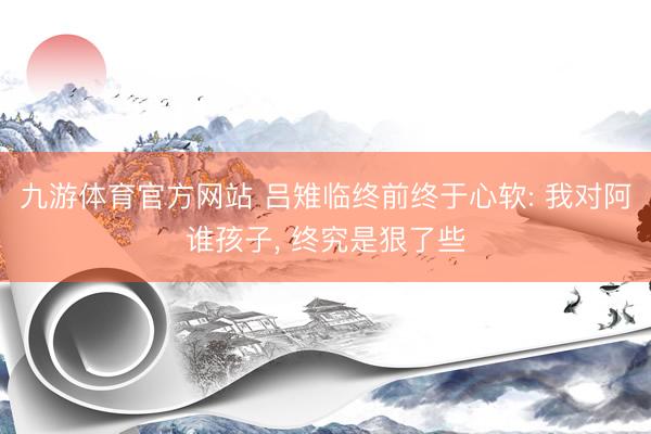 九游体育官方网站 吕雉临终前终于心软: 我对阿谁孩子， 终究是狠了些